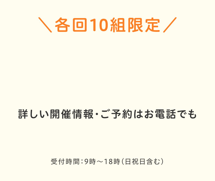 各回10組限定 詳しい開催情報 ご予約はお電話でも受付時間:9時～18時 (日祝日含む)